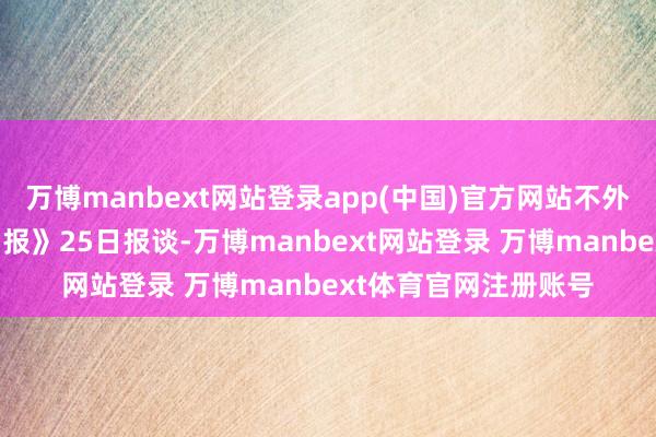 万博manbext网站登录app(中国)官方网站不外据好意思国《国会山报》25日报谈-万博manbext网站登录 万博manbext体育官网注册账号