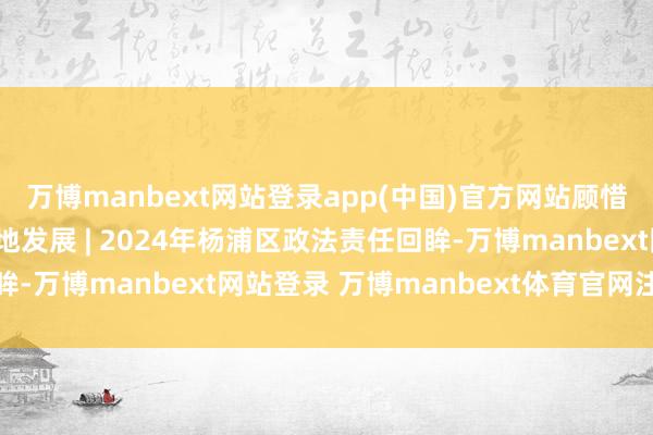 万博manbext网站登录app(中国)官方网站顾惜高水祯祥全 处事高质地发展 | 2024年杨浦区政法责任回眸-万博manbext网站登录 万博manbext体育官网注册账号