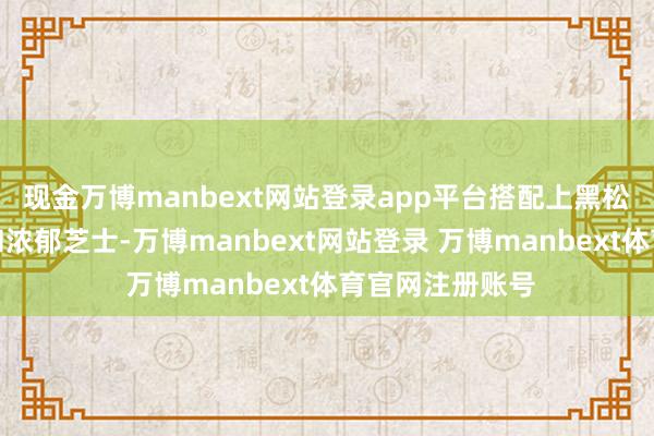 现金万博manbext网站登录app平台搭配上黑松露的独到香气和浓郁芝士-万博manbext网站登录 万博manbext体育官网注册账号