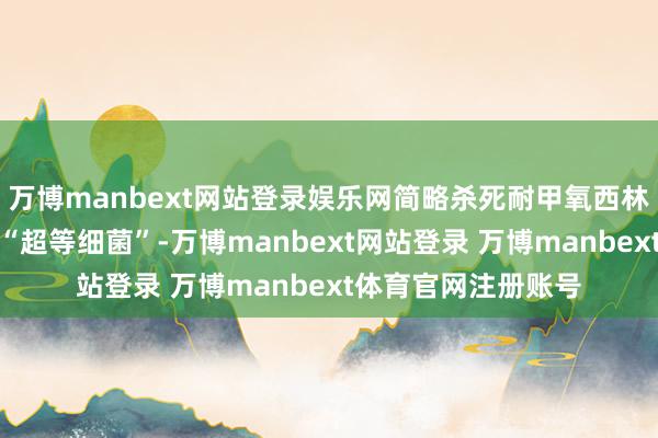 万博manbext网站登录娱乐网简略杀死耐甲氧西林金黄色葡萄球菌等“超等细菌”-万博manbext网站登录 万博manbext体育官网注册账号