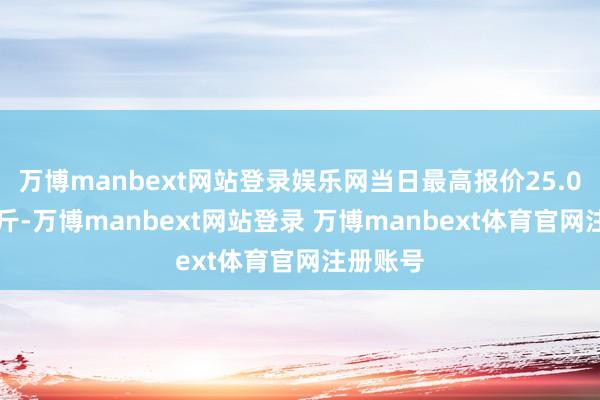万博manbext网站登录娱乐网当日最高报价25.00元/公斤-万博manbext网站登录 万博manbext体育官网注册账号