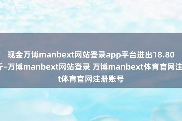 现金万博manbext网站登录app平台进出18.80元/公斤-万博manbext网站登录 万博manbext体育官网注册账号