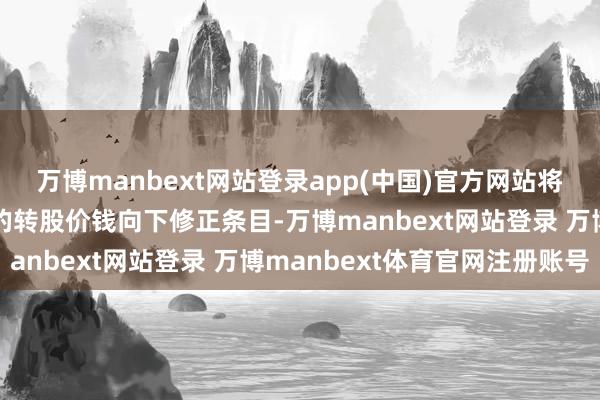 万博manbext网站登录app(中国)官方网站将可能触发“正帆转债”的转股价钱向下修正条目-万博manbext网站登录 万博manbext体育官网注册账号