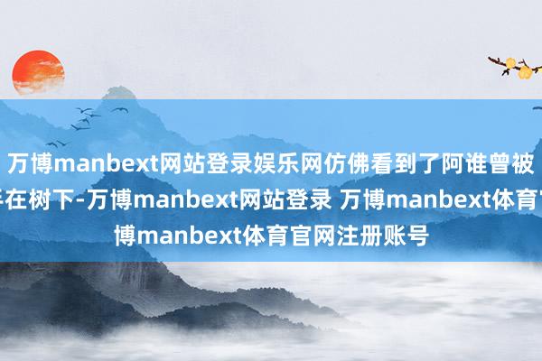 万博manbext网站登录娱乐网仿佛看到了阿谁曾被家东谈主松手在树下-万博manbext网站登录 万博manbext体育官网注册账号
