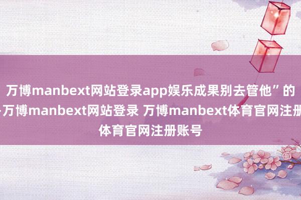 万博manbext网站登录app娱乐成果别去管他”的歌词-万博manbext网站登录 万博manbext体育官网注册账号