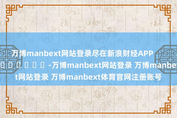万博manbext网站登录尽在新浪财经APP            													-万博manbext网站登录 万博manbext体育官网注册账号