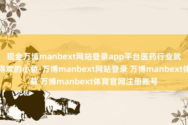 现金万博manbext网站登录app平台医药行业就像一条自个儿游得欢的小鱼-万博manbext网站登录 万博manbext体育官网注册账号