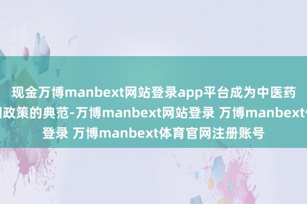 现金万博manbext网站登录app平台成为中医药企业践行健康中国政策的典范-万博manbext网站登录 万博manbext体育官网注册账号
